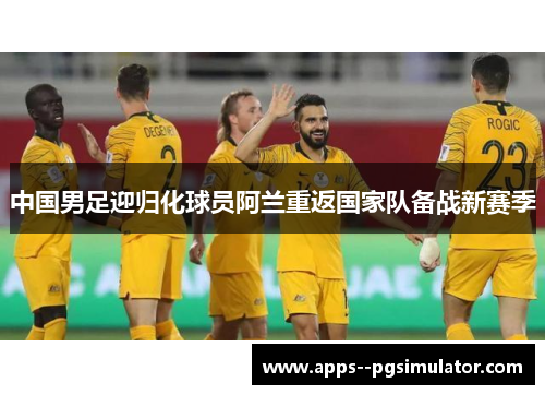 中国男足迎归化球员阿兰重返国家队备战新赛季 中国男足迎归化球员阿兰重返国家队备战新赛季