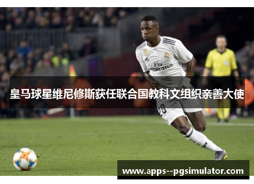 皇马球星维尼修斯获任联合国教科文组织亲善大使